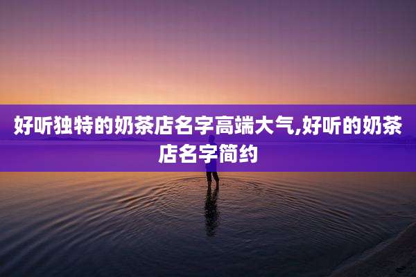 好听独特的奶茶店名字高端大气,好听的奶茶店名字简约