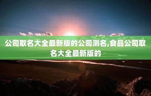 公司取名大全最新版的公司测名,食品公司取名大全最新版的