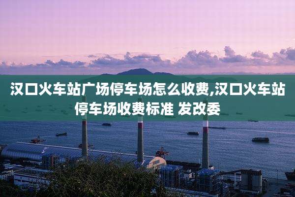汉口火车站广场停车场怎么收费,汉口火车站停车场收费标准 发改委