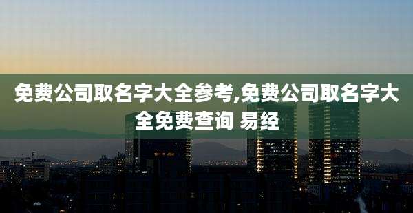 免费公司取名字大全参考,免费公司取名字大全免费查询 易经
