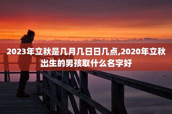 2023年立秋是几月几日日几点,2020年立秋出生的男孩取什么名字好