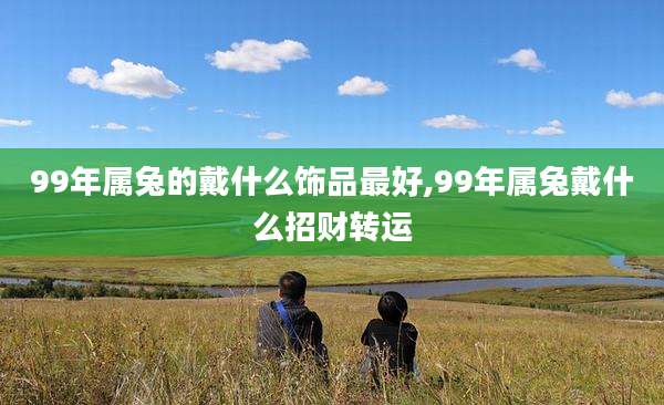 99年属兔的戴什么饰品最好,99年属兔戴什么招财转运