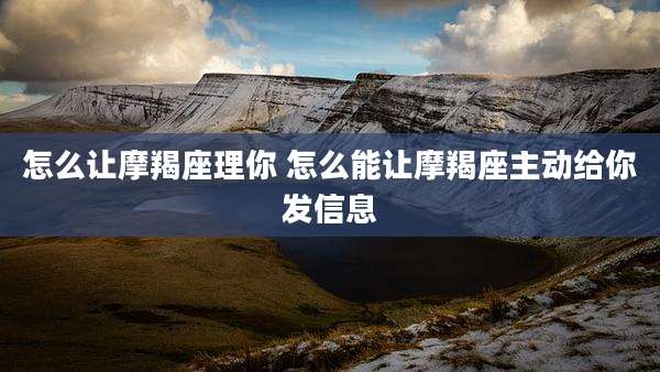 怎么让摩羯座理你 怎么能让摩羯座主动给你发信息