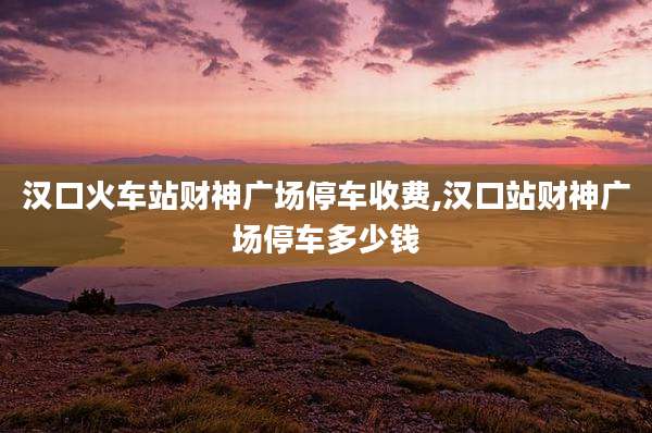 汉口火车站财神广场停车收费,汉口站财神广场停车多少钱
