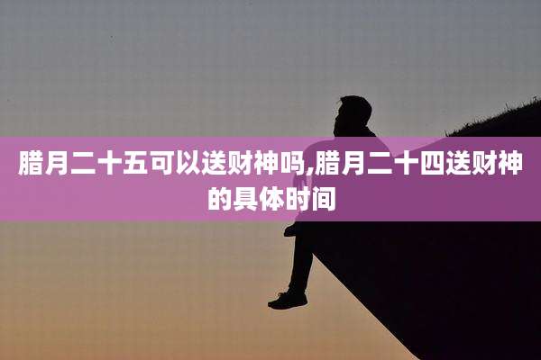 腊月二十五可以送财神吗,腊月二十四送财神的具体时间