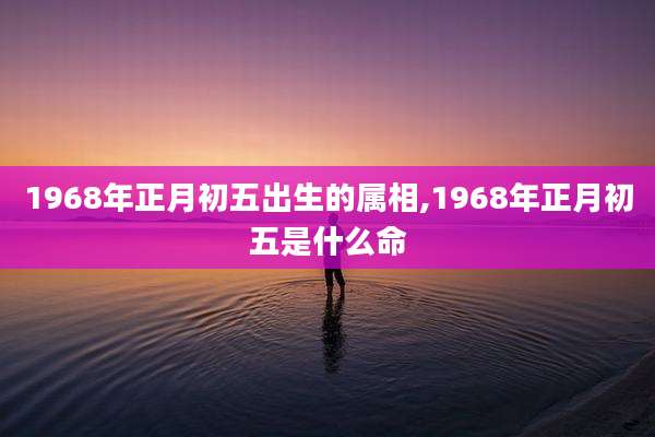1968年正月初五出生的属相,1968年正月初五是什么命