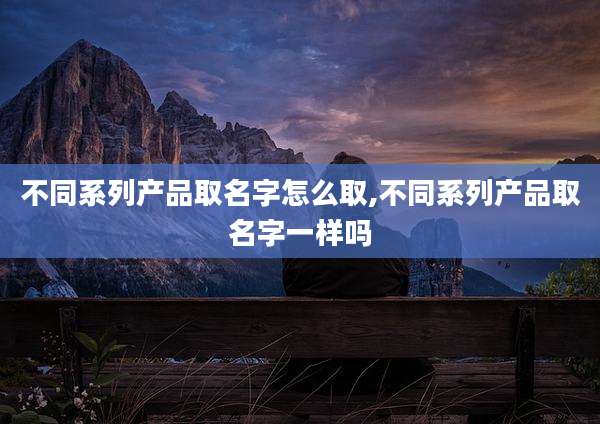 不同系列产品取名字怎么取,不同系列产品取名字一样吗