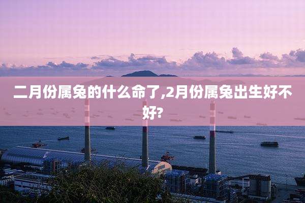 二月份属兔的什么命了,2月份属兔出生好不好?