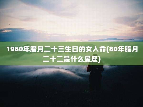1980年腊月二十三生日的女人命(80年腊月二十二是什么星座)