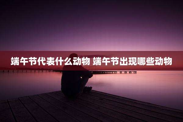 端午节代表什么动物 端午节出现哪些动物