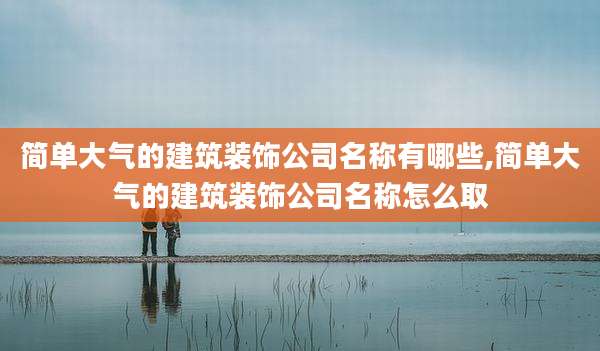 简单大气的建筑装饰公司名称有哪些,简单大气的建筑装饰公司名称怎么取