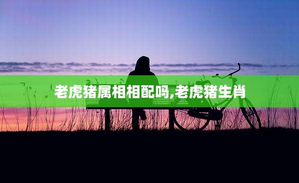老虎猪属相相配吗,老虎猪生肖