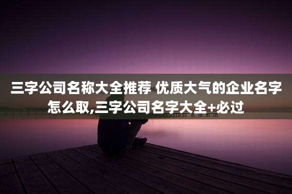 三字公司名称大全推荐 优质大气的企业名字怎么取,三字公司名字大全+必过