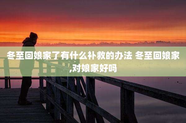 冬至回娘家了有什么补救的办法 冬至回娘家,对娘家好吗