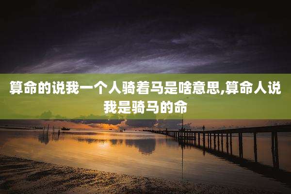 算命的说我一个人骑着马是啥意思,算命人说我是骑马的命