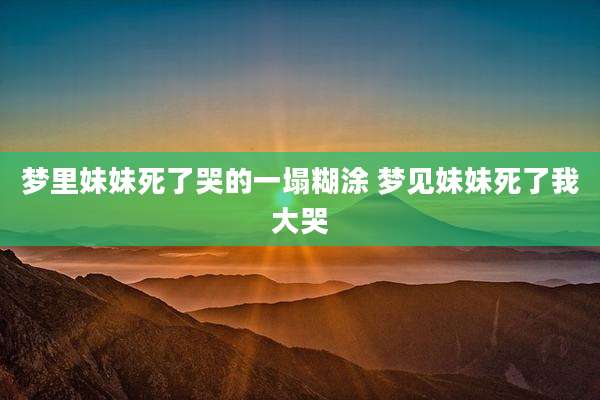 梦里妹妹死了哭的一塌糊涂 梦见妹妹死了我大哭