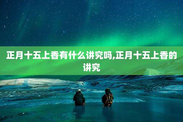 正月十五上香有什么讲究吗,正月十五上香的讲究