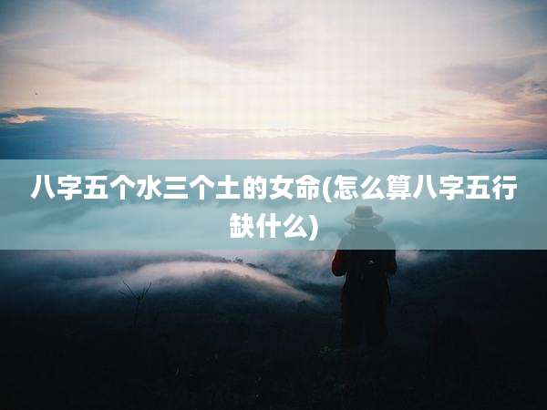 八字五个水三个土的女命(怎么算八字五行缺什么)