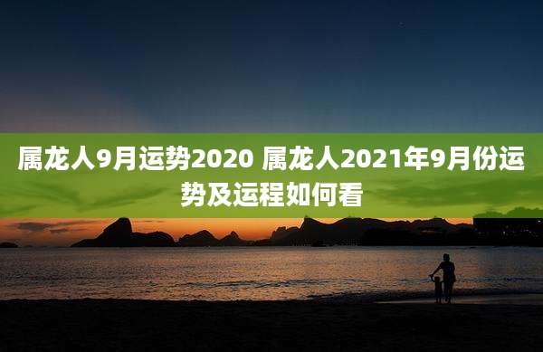 属龙人9月运势2020 属龙人2021年9月份运势及运程如何看