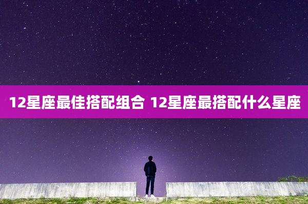 12星座最佳搭配组合 12星座最搭配什么星座