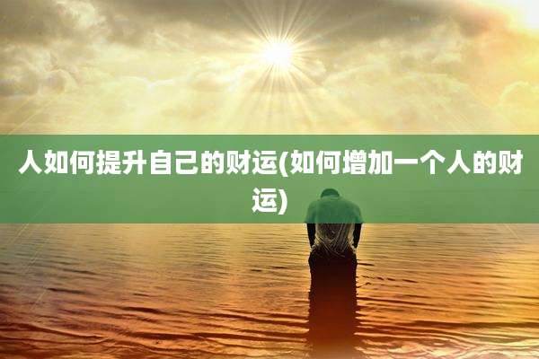 人如何提升自己的财运(如何增加一个人的财运)