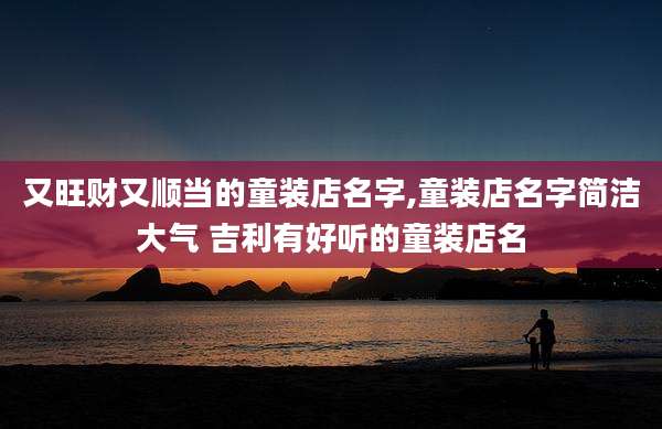 又旺财又顺当的童装店名字,童装店名字简洁大气 吉利有好听的童装店名