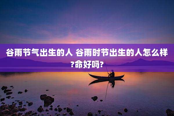 谷雨节气出生的人 谷雨时节出生的人怎么样?命好吗?