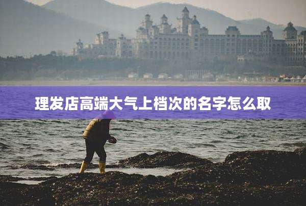 理发店高端大气上档次的名字怎么取
