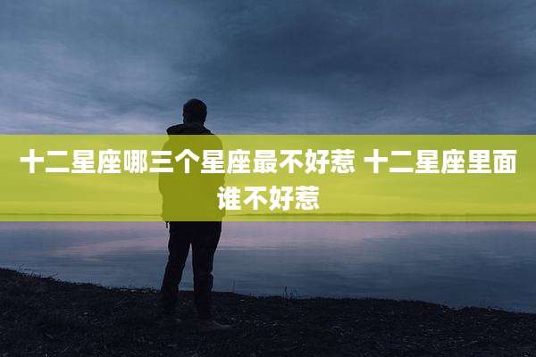十二星座哪三个星座最不好惹 十二星座里面谁不好惹