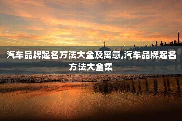 汽车品牌起名方法大全及寓意,汽车品牌起名方法大全集