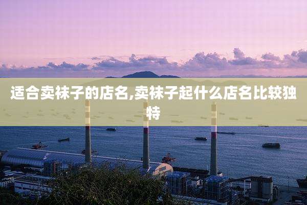 适合卖袜子的店名,卖袜子起什么店名比较独特