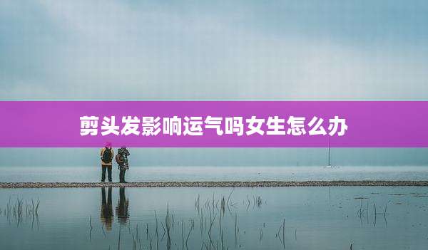 剪头发影响运气吗女生怎么办