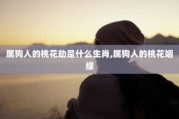 属狗人的桃花劫是什么生肖,属狗人的桃花姻缘