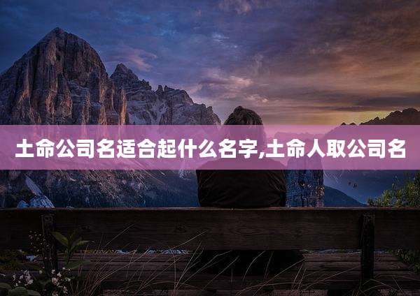 土命公司名适合起什么名字,土命人取公司名