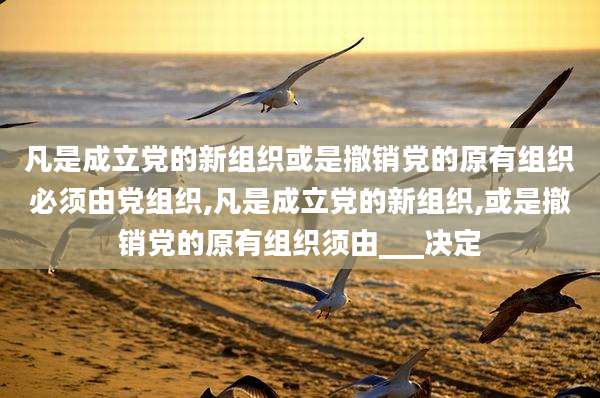 凡是成立党的新组织或是撤销党的原有组织必须由党组织,凡是成立党的新组织,或是撤销党的原有组织须由___决定