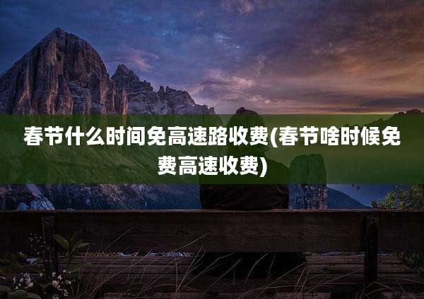 春节什么时间免高速路收费(春节啥时候免费高速收费)