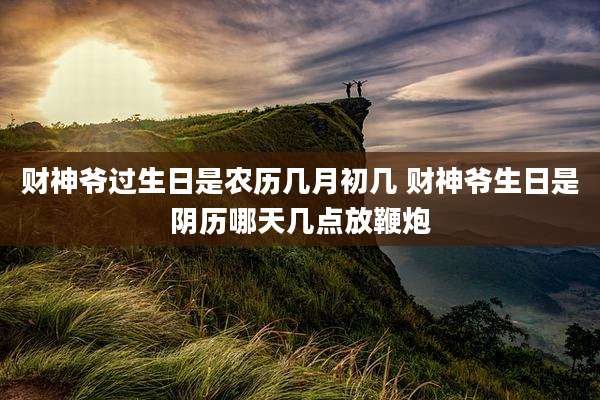 财神爷过生日是农历几月初几 财神爷生日是阴历哪天几点放鞭炮