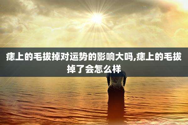 痣上的毛拔掉对运势的影响大吗,痣上的毛拔掉了会怎么样