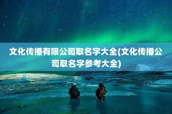 文化传播有限公司取名字大全(文化传播公司取名字参考大全)