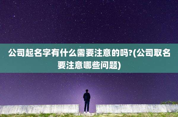 公司起名字有什么需要注意的吗?(公司取名要注意哪些问题)