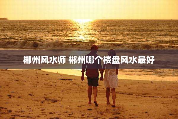 郴州风水师 郴州哪个楼盘风水最好