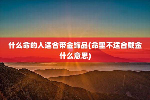 什么命的人适合带金饰品(命里不适合戴金什么意思)