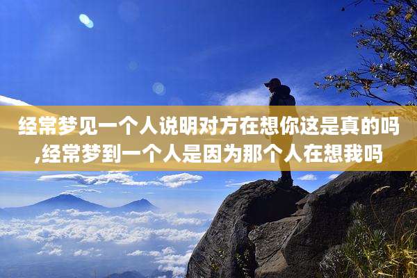 经常梦见一个人说明对方在想你这是真的吗,经常梦到一个人是因为那个人在想我吗