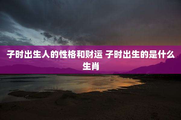 子时出生人的性格和财运 子时出生的是什么生肖