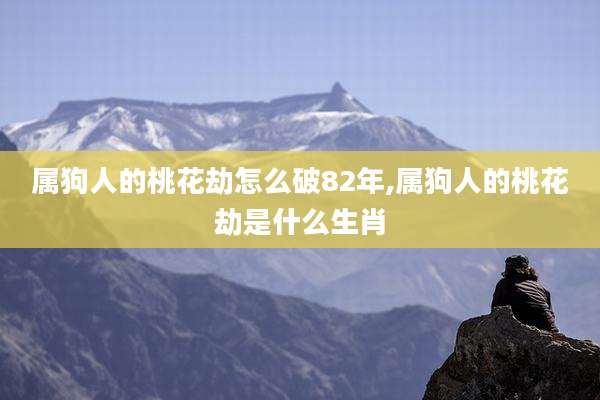 属狗人的桃花劫怎么破82年,属狗人的桃花劫是什么生肖