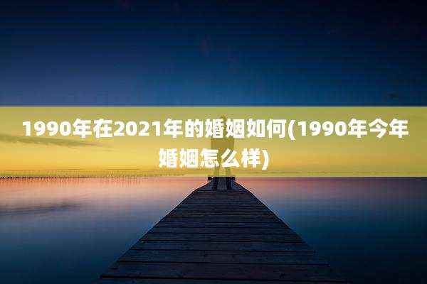 1990年在2021年的婚姻如何(1990年今年婚姻怎么样)