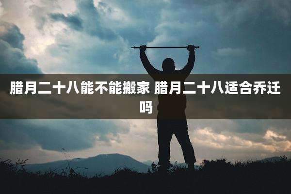 腊月二十八能不能搬家 腊月二十八适合乔迁吗