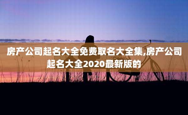 房产公司起名大全免费取名大全集,房产公司起名大全2020最新版的