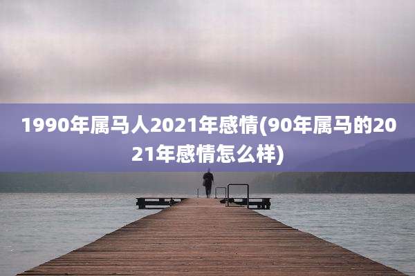 1990年属马人2021年感情(90年属马的2021年感情怎么样)