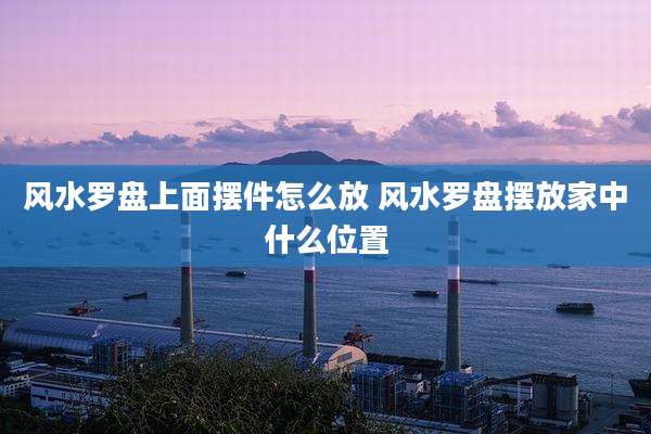 风水罗盘上面摆件怎么放 风水罗盘摆放家中什么位置